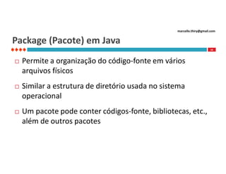 marcello.thiry@gmail.com

Package (Pacote) em Java
16



Permite a organização do código-fonte em vários
arquivos físicos



Similar a estrutura de diretório usada no sistema
operacional



Um pacote pode conter códigos-fonte, bibliotecas, etc.,
além de outros pacotes

 