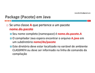 marcello.thiry@gmail.com

Package (Pacote) em Java
19



Se uma classe A que pertence a um pacote
nome.do.pacote
 Seu

nome completo (namespace) é nome.do.pacote.A
 O compilador Java espera encontrar o arquivo A.java em
um subdiretório nome/do/pacote
 Este diretório deve estar localizado na variável de ambiente
CLASSPATH ou deve ser informado na linha de comando da
compilação

 