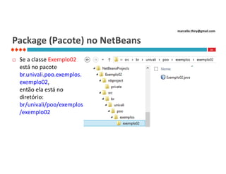marcello.thiry@gmail.com

Package (Pacote) no NetBeans
21



Se a classe Exemplo02
está no pacote
br.univali.poo.exemplos.
exemplo02,
então ela está no
diretório:
br/univali/poo/exemplos
/exemplo02

 
