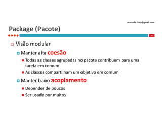 marcello.thiry@gmail.com

Package (Pacote)
22



Visão modular
 Manter

alta coesão

 Todas

as classes agrupadas no pacote contribuem para uma
tarefa em comum
 As classes compartilham um objetivo em comum
 Manter

baixo acoplamento

 Depender

de poucos
 Ser usado por muitos

 