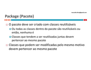 marcello.thiry@gmail.com

Package (Pacote)
23



O pacote deve ser criado com classes reutilizáveis
 Ou

todas as classes dentro do pacote são reutilizáveis ou
então, nenhuma é
 Classes que tendem a ser reutilizadas juntas devem
pertencer ao mesmo pacote


Classes que podem ser modificadas pelo mesmo motivo
devem pertencer ao mesmo pacote

 