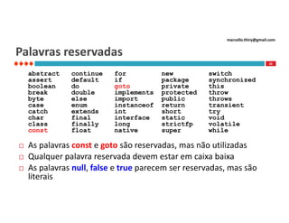 marcello.thiry@gmail.com

Palavras reservadas
26

abstract
assert
boolean
break
byte
case
catch
char
class
const




continue
default
do
double
else
enum
extends
final
finally
float

for
if
goto
implements
import
instanceof
int
interface
long
native

new
package
private
protected
public
return
short
static
strictfp
super

switch
synchronized
this
throw
throws
transient
try
void
volatile
while

As palavras const e goto são reservadas, mas não utilizadas
Qualquer palavra reservada devem estar em caixa baixa
As palavras null, false e true parecem ser reservadas, mas são
literais

 