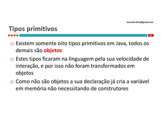 marcello.thiry@gmail.com

Tipos primitivos
33







Existem somente oito tipos primitivos em Java, todos os
demais são objetos
Estes tipos ficaram na linguagem pela sua velocidade de
interação, e por isso não foram transformados em
objetos
Como não são objetos a sua declaração já cria a variável
em memória não necessitando de construtores

 