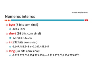 marcello.thiry@gmail.com

Números inteiros
36



byte (8 bits com sinal)




short (16 bits com sinal)




-32.768 a +32.767

int (32 bits com sinal)




-128 a +127

-2.147.483.648 a +2.147.483.647

long (64 bits com sinal)


-9.223.372.036.854.775.808 a +9.223.372.036.854.775.807

 
