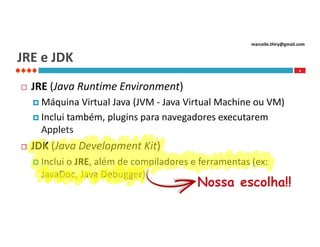 marcello.thiry@gmail.com

JRE e JDK
4



JRE (Java Runtime Environment)
 Máquina

Virtual Java (JVM - Java Virtual Machine ou VM)
 Inclui também, plugins para navegadores executarem
Applets


JDK (Java Development Kit)
 Inclui

o JRE, além de compiladores e ferramentas (ex:
JavaDoc, Java Debugger)

Nossa escolha!!

 