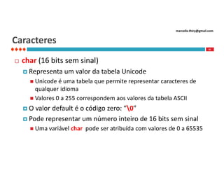 marcello.thiry@gmail.com

Caracteres
41



char (16 bits sem sinal)
 Representa

um valor da tabela Unicode

 Unicode

é uma tabela que permite representar caracteres de
qualquer idioma
 Valores 0 a 255 correspondem aos valores da tabela ASCII
O

valor default é o código zero: “0”
 Pode representar um número inteiro de 16 bits sem sinal
 Uma variável

char pode ser atribuída com valores de 0 a 65535

 