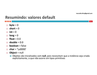 marcello.thiry@gmail.com

Resumindo: valores default
43











byte = 0
short = 0
int = 0
long = 0
float = 0.0
double = 0.0
boolean = false
char = ‘u0000’
Object = null


Objetos são inicializados com null, pois necessitam que a instância seja criada
explicitamente, o que não ocorre em tipos primitivos

 