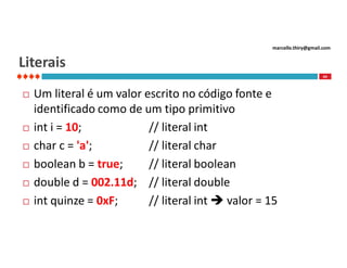 marcello.thiry@gmail.com

Literais
44









Um literal é um valor escrito no código fonte e
identificado como de um tipo primitivo
int i = 10;
// literal int
char c = 'a';
// literal char
boolean b = true;
// literal boolean
double d = 002.11d; // literal double
int quinze = 0xF;
// literal int  valor = 15

 