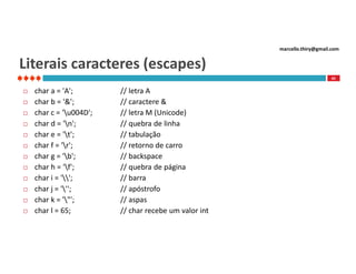 marcello.thiry@gmail.com

Literais caracteres (escapes)
45














char a = 'A';
char b = '&';
char c = 'u004D';
char d = 'n';
char e = 't';
char f = 'r';
char g = 'b';
char h = 'f';
char i = '';
char j = ''';
char k = '"';
char l = 65;

// letra A
// caractere &
// letra M (Unicode)
// quebra de linha
// tabulação
// retorno de carro
// backspace
// quebra de página
// barra
// apóstrofo
// aspas
// char recebe um valor int

 