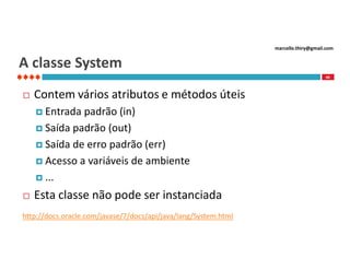marcello.thiry@gmail.com

A classe System
46



Contem vários atributos e métodos úteis
 Entrada

padrão (in)
 Saída padrão (out)
 Saída de erro padrão (err)
 Acesso a variáveis de ambiente
 ...


Esta classe não pode ser instanciada

http://docs.oracle.com/javase/7/docs/api/java/lang/System.html

 