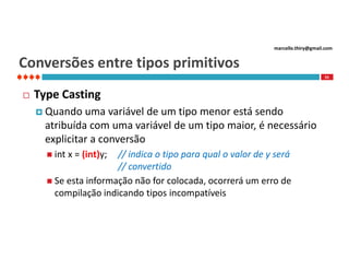 marcello.thiry@gmail.com

Conversões entre tipos primitivos
55



Type Casting
 Quando

uma variável de um tipo menor está sendo
atribuída com uma variável de um tipo maior, é necessário
explicitar a conversão
 int

x = (int)y;

// indica o tipo para qual o valor de y será
// convertido
 Se esta informação não for colocada, ocorrerá um erro de
compilação indicando tipos incompatíveis

 