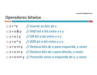 marcello.thiry@gmail.com

Operadores bitwise
59









z = ~x
z=x&y
z=x|y
z=x^y
z = x << y
z = x >> y
z = x >>> y

// Inverte os bits de x
// AND bit a bit entre x e y
// OR bit a bit entre x e y
// XOR bit a bit entre x e y
// Desloca bits de x para esquerda, y vezes
// Desloca bits de x para direita, y vezes
// Preenche zeros a esquerda de x, y vezes

 