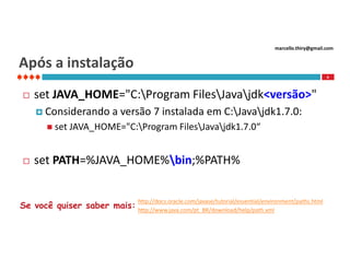 marcello.thiry@gmail.com

Após a instalação
6



set JAVA_HOME="C:Program FilesJavajdk<versão>"
 Considerando

a versão 7 instalada em C:Javajdk1.7.0:

 set JAVA_HOME="C:Program FilesJavajdk1.7.0“



set PATH=%JAVA_HOME%bin;%PATH%
http://docs.oracle.com/javase/tutorial/essential/environment/paths.html

Se você quiser saber mais: http://www.java.com/pt_BR/download/help/path.xml

 