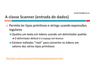 marcello.thiry@gmail.com

A classe Scanner (entrada de dados)
63



Permite ler tipos primitivos e strings usando expressões
regulares
 Quebra
O

um texto em tokens usando um delimitador padrão

delimitador default é o espaço em branco

 Existem

métodos “next” para converter os tokens em
valores dos vários tipos primitivos

http://docs.oracle.com/javase/7/docs/api/java/lang/Scanner.html

 