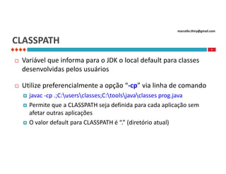 marcello.thiry@gmail.com

CLASSPATH
7



Variável que informa para o JDK o local default para classes
desenvolvidas pelos usuários



Utilize preferencialmente a opção “-cp” via linha de comando





javac -cp .;C:usersclasses;C:toolsjavaclasses prog.java
Permite que a CLASSPATH seja definida para cada aplicação sem
afetar outras aplicações
O valor default para CLASSPATH é “.” (diretório atual)

 