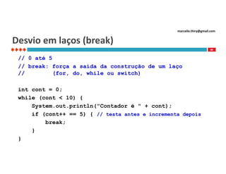marcello.thiry@gmail.com

Desvio em laços (break)
80

// 0 até 5
// break: força a saída da construção de um laço
//
(for, do, while ou switch)
int cont = 0;
while (cont < 10) {
System.out.println("Contador é " + cont);
if (cont++ == 5) { // testa antes e incrementa depois
break;
}
}

 