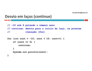 marcello.thiry@gmail.com

Desvio em laços (continue)
81

// -10 até 9 pulando o número zero
// continue: desvia para o início do laço, na próxima
//
iteração (for)
for (int cont = -10; cont < 10; cont++) {
if (cont == 0) {
continue;
}
System.out.println(cont);
}

 