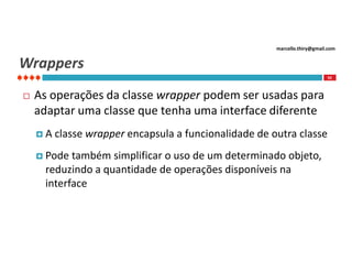 marcello.thiry@gmail.com

Wrappers
92



As operações da classe wrapper podem ser usadas para
adaptar uma classe que tenha uma interface diferente
A

classe wrapper encapsula a funcionalidade de outra classe

 Pode

também simplificar o uso de um determinado objeto,
reduzindo a quantidade de operações disponíveis na
interface

 