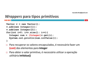 marcello.thiry@gmail.com

Wrappers para tipos primitivos
96

Vector v = new Vector();
v.add(new Integer(1));
v.add(new Integer(2));
for(int i=0; i<v.size(); i++){
Integer num = (Integer)v.get(i);
System.out.println(num.intValue());
}




Para recuperar os valores encapsulados, é necessário fazer um
(cast) dos elementos para Integer
Para obter o valor primitivo, é necessário utilizar a operação
utilitária intValue()

 