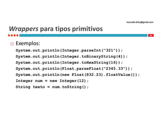 marcello.thiry@gmail.com

Wrappers para tipos primitivos
98



Exemplos:
System.out.println(Integer.parseInt("321"));
System.out.println(Integer.toBinaryString(4));
System.out.println(Integer.toHexString(16));
System.out.println(Float.parseFloat("2345.33"));
System.out.println(new Float(832.23).floatValue());
Integer num = new Integer(12);
String texto = num.toString();

 