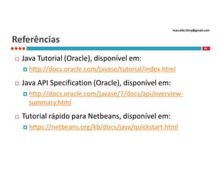 marcello.thiry@gmail.com

Referências
99



Java Tutorial (Oracle), disponível em:
 http://docs.oracle.com/javase/tutorial/index.html



Java API Specification (Oracle), disponível em:
 http://docs.oracle.com/javase/7/docs/api/overview-

summary.html


Tutorial rápido para Netbeans, disponível em:
 https://netbeans.org/kb/docs/java/quickstart.html

 