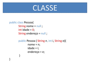 CLASSE
public class Pessoa{
String nome = null ;
int idade = 0;
String endereço = null ;
public Pessoa ( String n, int i, String e){
nome = n;
idade = i;
endereço = e;
}
}
 