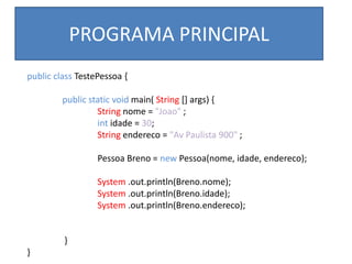 public class TestePessoa {
public static void main( String [] args) {
String nome = "Joao" ;
int idade = 30;
String endereco = "Av Paulista 900" ;
Pessoa Breno = new Pessoa(nome, idade, endereco);
System .out.println(Breno.nome);
System .out.println(Breno.idade);
System .out.println(Breno.endereco);
}
}
PROGRAMA PRINCIPAL
 