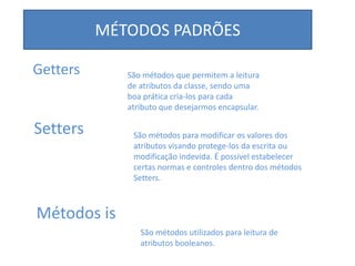 MÉTODOS PADRÕES
Getters
Setters
Métodos is
São métodos que permitem a leitura
de atributos da classe, sendo uma
boa prática cria-los para cada
atributo que desejarmos encapsular.
São métodos para modificar os valores dos
atributos visando protege-los da escrita ou
modificação indevida. É possível estabelecer
certas normas e controles dentro dos métodos
Setters.
São métodos utilizados para leitura de
atributos booleanos.
 