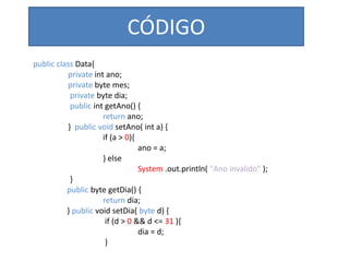 CÓDIGO
public class Data{
private int ano;
private byte mes;
private byte dia;
public int getAno() {
return ano;
} public void setAno( int a) {
if (a > 0){
ano = a;
} else
System .out.println( "Ano invalido" );
}
public byte getDia() {
return dia;
} public void setDia( byte d) {
if (d > 0 && d <= 31 ){
dia = d;
}
 