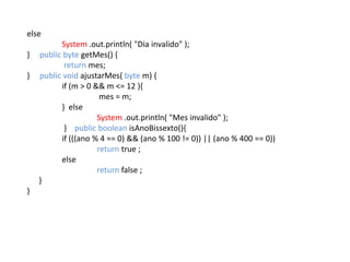 else
System .out.println( "Dia invalido" );
} public byte getMes() {
return mes;
} public void ajustarMes( byte m) {
if (m > 0 && m <= 12 ){
mes = m;
} else
System .out.println( "Mes invalido" );
} public boolean isAnoBissexto(){
if (((ano % 4 == 0) && (ano % 100 != 0)) || (ano % 400 == 0))
return true ;
else
return false ;
}
}
 