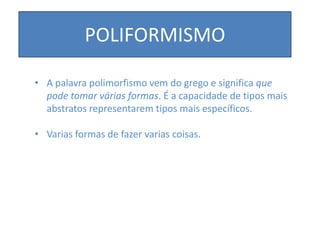 POLIFORMISMO
• A palavra polimorfismo vem do grego e significa que
pode tomar várias formas. É a capacidade de tipos mais
abstratos representarem tipos mais específicos.
• Varias formas de fazer varias coisas.
 