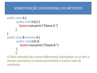 SOBREPOSIÇÃO (OVERRIDING) DE MÉTODOS
public class A {
public void m1( ) {
System.out.print (“Classe A ”)
}
}
public class B extends A {
public void m1( ){
System.out.print (“Classe B ”)
}
}
// Dois métodos (de classes diferentes) sobrepõem-se se têm a
mesma assinatura e (necessariamente) o mesmo tipo de
resultado.
 