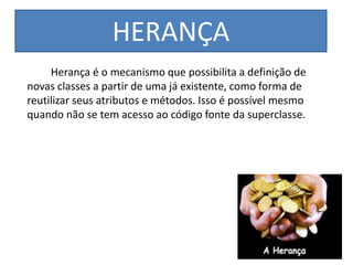 HERANÇA
Herança é o mecanismo que possibilita a definição de
novas classes a partir de uma já existente, como forma de
reutilizar seus atributos e métodos. Isso é possível mesmo
quando não se tem acesso ao código fonte da superclasse.
 
