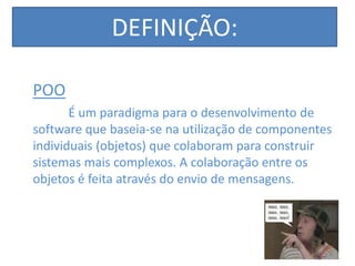 DEFINIÇÃO:
POO
É um paradigma para o desenvolvimento de
software que baseia-se na utilização de componentes
individuais (objetos) que colaboram para construir
sistemas mais complexos. A colaboração entre os
objetos é feita através do envio de mensagens.
 