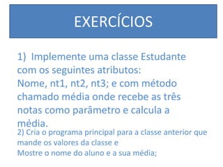 EXERCÍCIOS
1) Implemente uma classe Estudante
com os seguintes atributos:
Nome, nt1, nt2, nt3; e com método
chamado média onde recebe as três
notas como parâmetro e calcula a
média.
2) Cria o programa principal para a classe anterior que
mande os valores da classe e
Mostre o nome do aluno e a sua média;
 