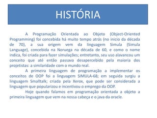 HISTÓRIA
A Programação Orientada ao Objeto (Object-Oriented
Programming) foi concebida há muito tempo atrás (no inicio da década
de 70), a sua origem vem da linguagem Simula (Simula
Language), concebida na Noruega na década de 60, e como o nome
indica, foi criada para fazer simulações; entretanto, seu uso alavancou um
conceito que até então passava desapercebido pela maioria dos
projetistas: a similaridade com o mundo real.
A primeira linguagem de programação a implementar os
conceitos de OOP foi a linguagem SIMULA-68; em seguida surgiu a
linguagem Smalltalk; criada pela Xerox, que pode ser considerada a
linguagem que popularizou e incentivou o emprego da OOP.
Hoje quando falamos em programação orientada a objeto a
primeira linguagem que vem na nossa cabeça e o java da oracle.
 