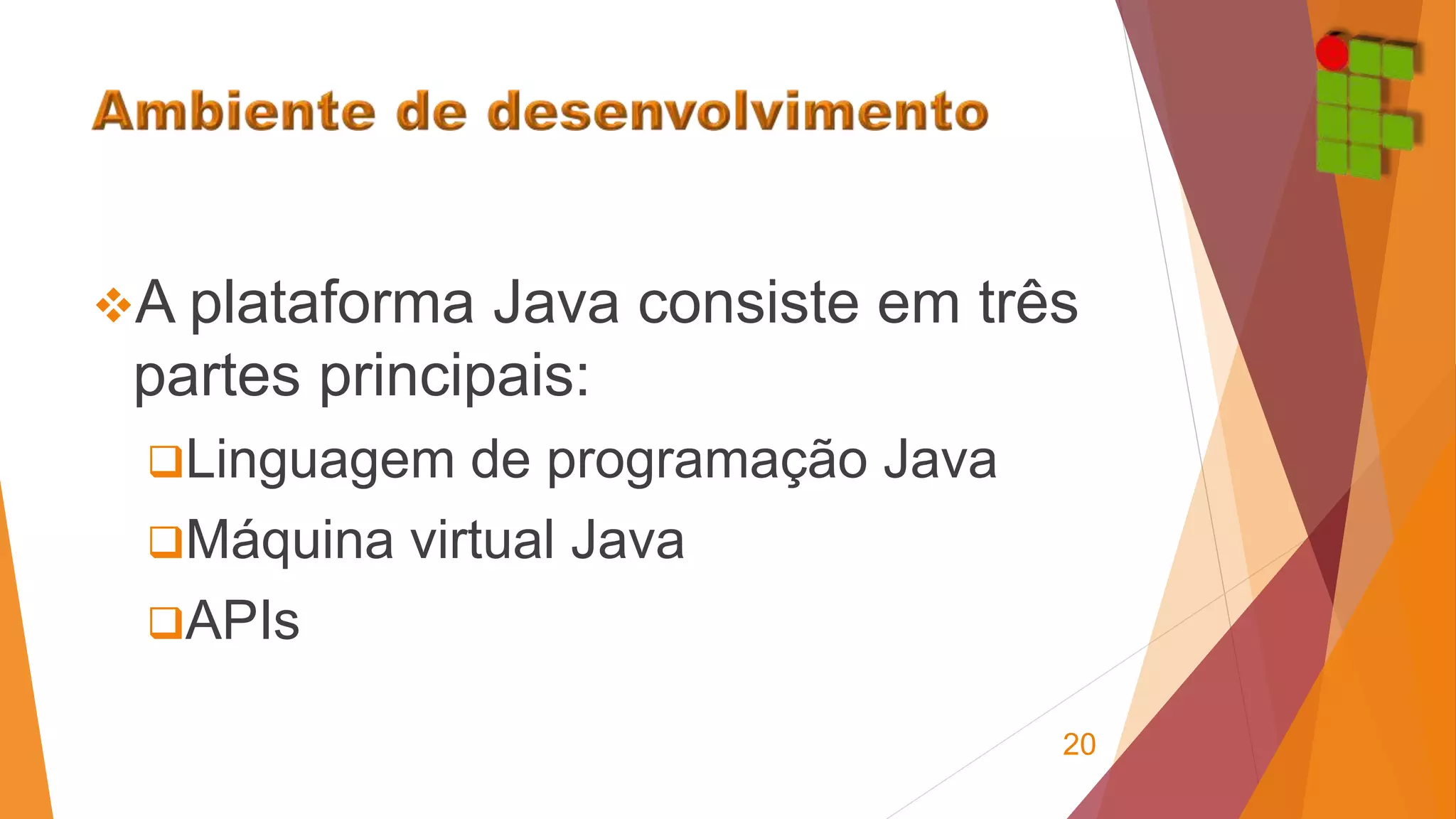 A plataforma Java consiste em três 
partes principais: 
Linguagem de programação Java 
Máquina virtual Java 
APIs 
20 
 