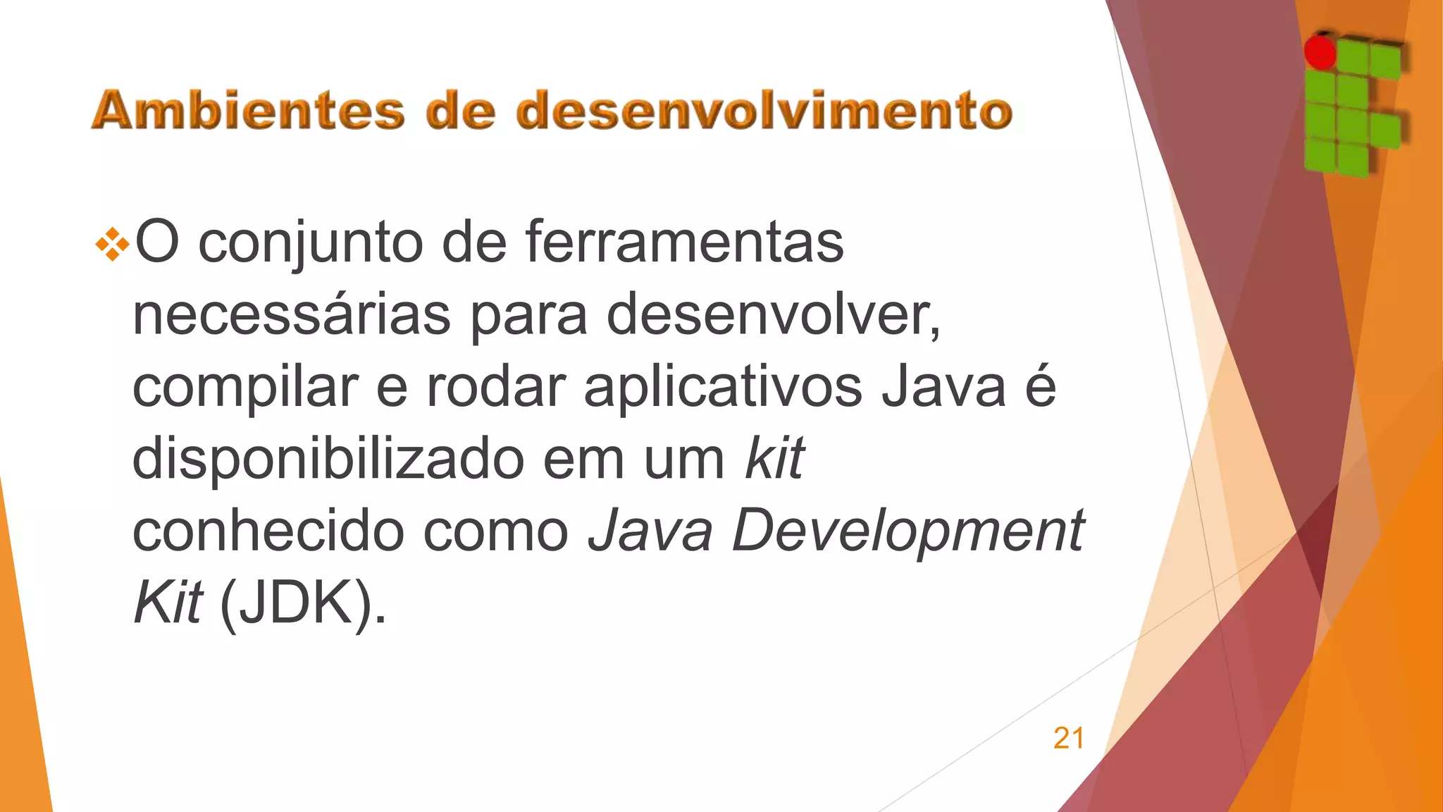 O conjunto de ferramentas 
necessárias para desenvolver, 
compilar e rodar aplicativos Java é 
disponibilizado em um kit 
conhecido como Java Development 
Kit (JDK). 
21 
 