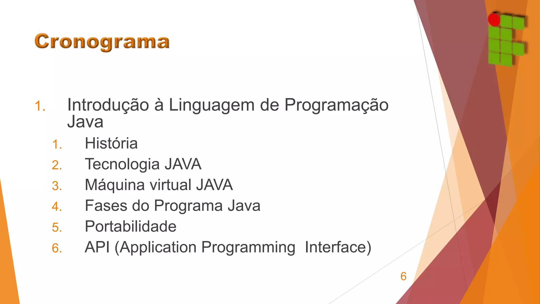 1. Introdução à Linguagem de Programação 
Java 
1. História 
2. Tecnologia JAVA 
3. Máquina virtual JAVA 
4. Fases do Programa Java 
5. Portabilidade 
6. API (Application Programming Interface) 
6 
 