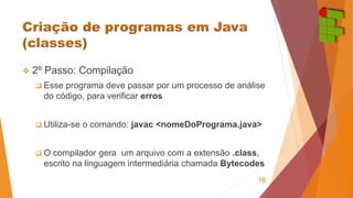  2º Passo: Compilação 
 Esse programa deve passar por um processo de análise 
do código, para verificar erros 
 Utiliza-se o comando: javac <nomeDoPrograma.java> 
 O compilador gera um arquivo com a extensão .class, 
escrito na linguagem intermediária chamada Bytecodes 
16 
 