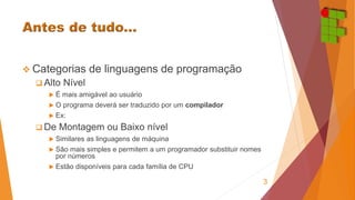  Categorias de linguagens de programação 
 Alto Nível 
 É mais amigável ao usuário 
 O programa deverá ser traduzido por um compilador 
 Ex: 
De Montagem ou Baixo nível 
 Similares as linguagens de máquina 
 São mais simples e permitem a um programador substituir nomes 
por números 
 Estão disponíveis para cada família de CPU 
3 
 