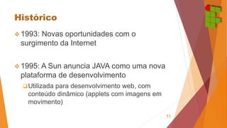 1993: Novas oportunidades com o 
surgimento da Internet 
1995: A Sun anuncia JAVA como uma nova 
plataforma de desenvolvimento 
 Utilizada para desenvolvimento web, com 
conteúdo dinâmico (applets com imagens em 
movimento) 
11 
 