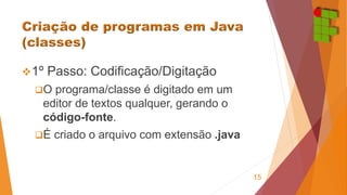 1º Passo: Codificação/Digitação 
O programa/classe é digitado em um 
editor de textos qualquer, gerando o 
código-fonte. 
É criado o arquivo com extensão .java 
15 
 
