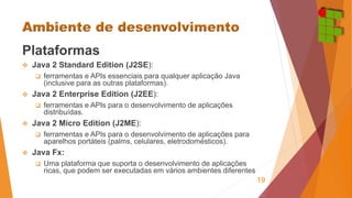 Plataformas 
 Java 2 Standard Edition (J2SE): 
 ferramentas e APIs essenciais para qualquer aplicação Java 
(inclusive para as outras plataformas). 
 Java 2 Enterprise Edition (J2EE): 
 ferramentas e APIs para o desenvolvimento de aplicações 
distribuídas. 
 Java 2 Micro Edition (J2ME): 
 ferramentas e APIs para o desenvolvimento de aplicações para 
aparelhos portáteis (palms, celulares, eletrodomésticos). 
 Java Fx: 
 Uma plataforma que suporta o desenvolvimento de aplicações 
ricas, que podem ser executadas em vários ambientes diferentes 
19 
 