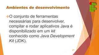 O conjunto de ferramentas 
necessárias para desenvolver, 
compilar e rodar aplicativos Java é 
disponibilizado em um kit 
conhecido como Java Development 
Kit (JDK). 
21 
 