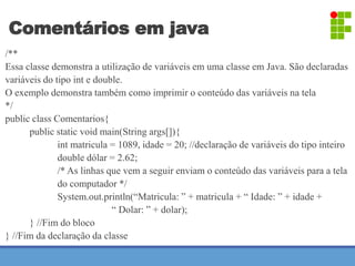 Comentários em java 
/** 
Essa classe demonstra a utilização de variáveis em uma classe em Java. São declaradas 
variáveis do tipo int e double. 
O exemplo demonstra também como imprimir o conteúdo das variáveis na tela 
*/ 
public class Comentarios{ 
public static void main(String args[]){ 
int matricula = 1089, idade = 20; //declaração de variáveis do tipo inteiro 
double dólar = 2.62; 
/* As linhas que vem a seguir enviam o conteúdo das variáveis para a tela 
do computador */ 
System.out.println(“Matricula: ” + matricula + “ Idade: ” + idade + 
“ Dolar: ” + dolar); 
} //Fim do bloco 
} //Fim da declaração da classe 
 