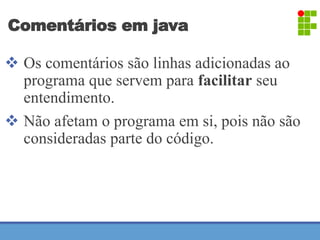 Comentários em java 
 Os comentários são linhas adicionadas ao 
programa que servem para facilitar seu 
entendimento. 
 Não afetam o programa em si, pois não são 
consideradas parte do código. 
 