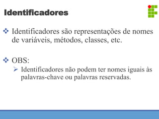 Identificadores 
 Identificadores são representações de nomes 
de variáveis, métodos, classes, etc. 
 OBS: 
 Identificadores não podem ter nomes iguais às 
palavras-chave ou palavras reservadas. 
 