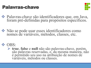Palavras-chave 
 Palavras-chave são identificadores que, em Java, 
foram pré-definidas para propósitos específicos. 
 Não se pode usar esses identificadores como 
nomes de variáveis, métodos, classes, etc. 
 OBS: 
 true, false e null não são palavras-chave, porém, 
são palavras reservadas, e, da mesma maneira, não 
é permitido seu uso na atribuição de nomes de 
variáveis, métodos ou classes. 
 