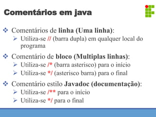 Comentários em java 
 Comentários de linha (Uma linha): 
 Utiliza-se // (barra dupla) em qualquer local do 
programa 
 Comentário de bloco (Multiplas linhas): 
 Utiliza-se /* (barra asterisco) para o início 
 Utiliza-se */ (asterisco barra) para o final 
 Comentário estilo Javadoc (documentação): 
 Utiliza-se /** para o início 
 Utiliza-se */ para o final 
 